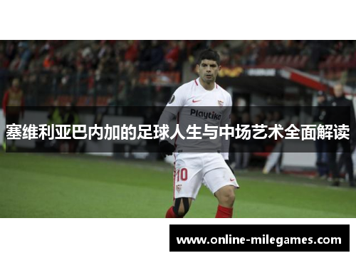 塞维利亚巴内加的足球人生与中场艺术全面解读 塞维利亚巴内加的足球人生与中场艺术全面解读