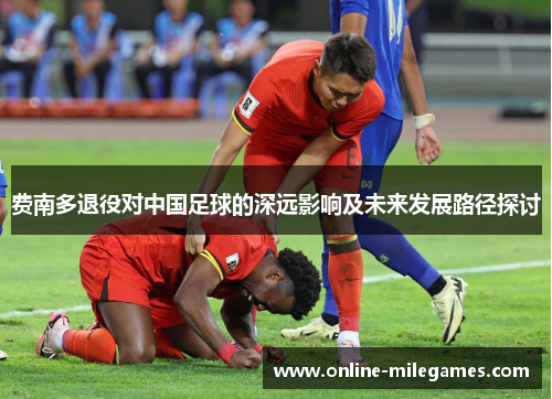 费南多退役对中国足球的深远影响及未来发展路径探讨 费南多退役对中国足球的深远影响及未来发展路径探讨