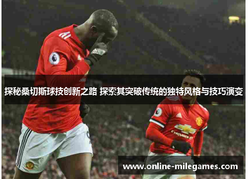 探秘桑切斯球技创新之路 探索其突破传统的独特风格与技巧演变 探秘桑切斯球技创新之路 探索其突破传统的独特风格与技巧演变