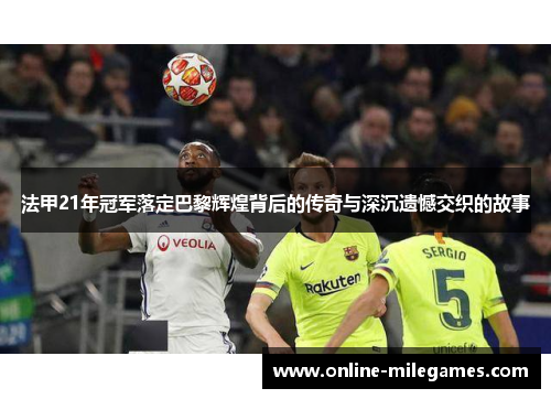 法甲21年冠军落定巴黎辉煌背后的传奇与深沉遗憾交织的故事 法甲21年冠军落定巴黎辉煌背后的传奇与深沉遗憾交织的故事