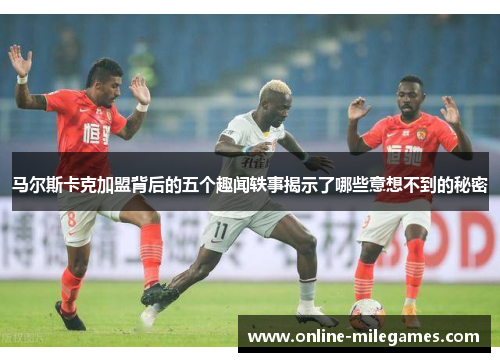 马尔斯卡克加盟背后的五个趣闻轶事揭示了哪些意想不到的秘密